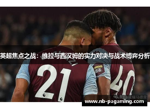 英超焦点之战：维拉与西汉姆的实力对决与战术博弈分析