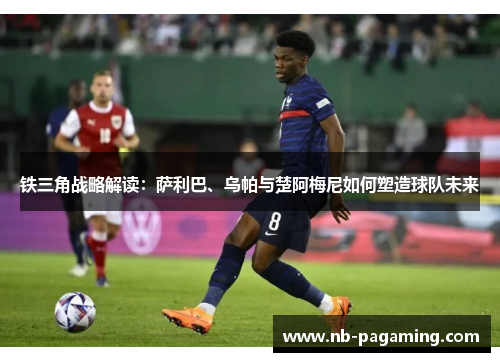 铁三角战略解读:萨利巴、乌帕与楚阿梅尼如何塑造球队未来