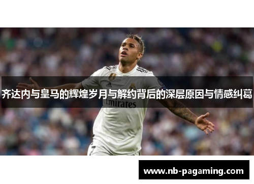 齐达内与皇马的辉煌岁月与解约背后的深层原因与情感纠葛