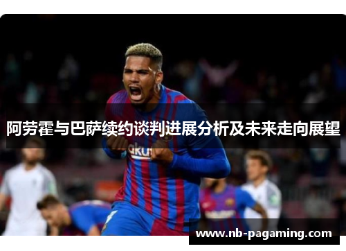 阿劳霍与巴萨续约谈判进展分析及未来走向展望