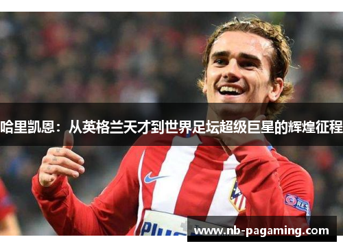 哈里凯恩：从英格兰天才到世界足坛超级巨星的辉煌征程