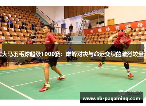大马羽毛球超级1000赛：巅峰对决与命运交织的激烈较量