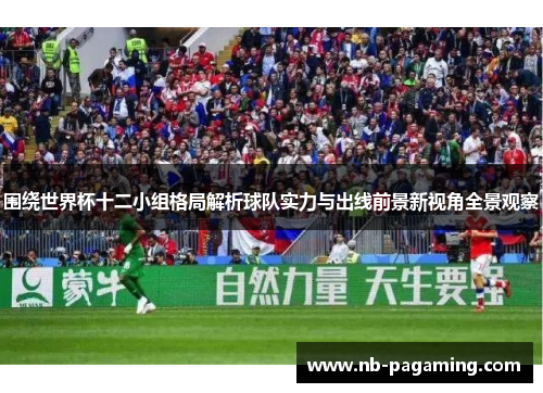 围绕世界杯十二小组格局解析球队实力与出线前景新视角全景观察